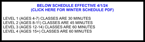BELOW SCHEDULE EFFECTIVE 4/1/24  (CLICK HERE FOR WINTER SCHEDULE PDF)  LEVEL 1 (AGES 4-7) CLASSES ARE 30 MINUTES LEVEL 2 (AGES 8-11) CLASSES ARE 45 MINUTES LEVEL 3 (AGES 12-14) CLASSES ARE 60 MINUTES LEVEL 4 (AGES 15+) CLASSES ARE 60 MINUTES