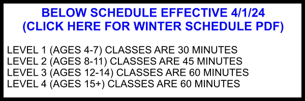 BELOW SCHEDULE EFFECTIVE 4/1/24 (CLICK HERE FOR WINTER SCHEDULE PDF)  LEVEL 1 (AGES 4-7) CLASSES ARE 30 MINUTES LEVEL 2 (AGES 8-11) CLASSES ARE 45 MINUTES LEVEL 3 (AGES 12-14) CLASSES ARE 60 MINUTES LEVEL 4 (AGES 15+) CLASSES ARE 60 MINUTES