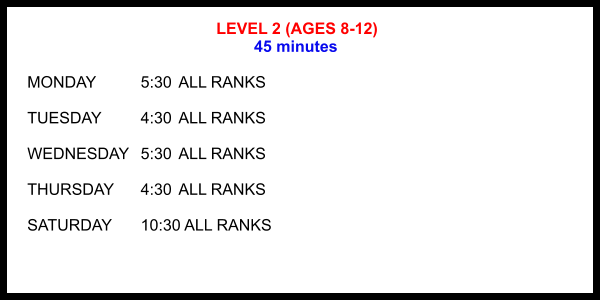 LEVEL 2 (AGES 8-12) 45 minutes  MONDAY		5:30	ALL RANKS  TUESDAY		4:30	ALL RANKS  WEDNESDAY	5:30	ALL RANKS  THURSDAY	4:30	ALL RANKS  SATURDAY	10:30 ALL RANKS