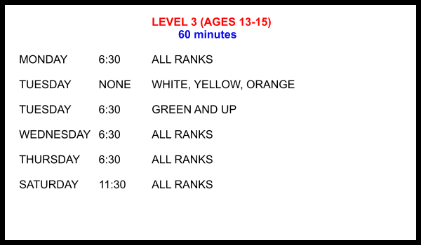 LEVEL 3 (AGES 13-15) 60 minutes  MONDAY		6:30		ALL RANKS  TUESDAY		NONE	WHITE, YELLOW, ORANGE  TUESDAY		6:30		GREEN AND UP  WEDNESDAY	6:30		ALL RANKS  THURSDAY	6:30		ALL RANKS  SATURDAY	11:30 	ALL RANKS