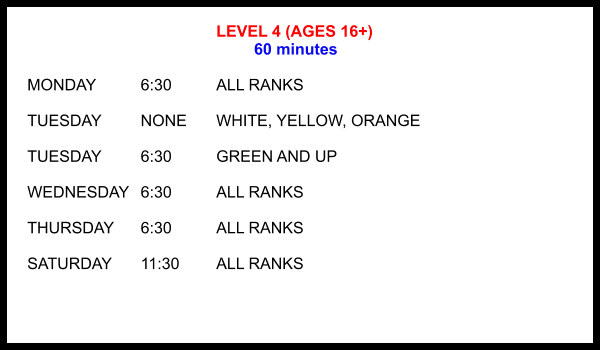 LEVEL 4 (AGES 16+) 60 minutes  MONDAY		6:30		ALL RANKS  TUESDAY		NONE	WHITE, YELLOW, ORANGE  TUESDAY		6:30		GREEN AND UP  WEDNESDAY	6:30		ALL RANKS  THURSDAY	6:30		ALL RANKS  SATURDAY	11:30 	ALL RANKS