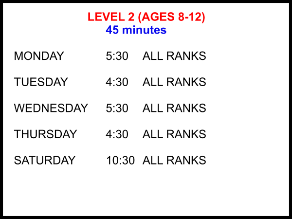 LEVEL 2 (AGES 8-12) 45 minutes  MONDAY			5:30	ALL RANKS  TUESDAY			4:30	ALL RANKS  WEDNESDAY	5:30	ALL RANKS  THURSDAY		4:30	ALL RANKS  SATURDAY		10:30 	ALL RANKS