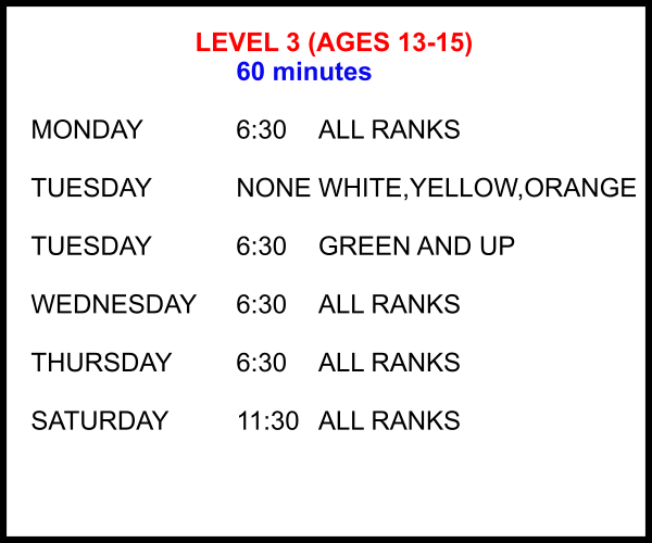 LEVEL 3 (AGES 13-15) 60 minutes  MONDAY			6:30	ALL RANKS  TUESDAY			NONE	WHITE,YELLOW,ORANGE  TUESDAY			6:30	GREEN AND UP  WEDNESDAY	6:30	ALL RANKS  THURSDAY		6:30	ALL RANKS  SATURDAY		11:30 	ALL RANKS