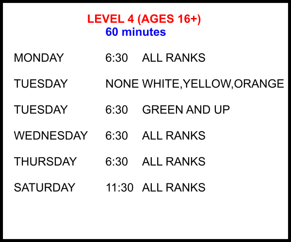 LEVEL 4 (AGES 16+) 60 minutes  MONDAY			6:30	ALL RANKS  TUESDAY			NONE	WHITE,YELLOW,ORANGE  TUESDAY			6:30	GREEN AND UP  WEDNESDAY	6:30	ALL RANKS  THURSDAY		6:30	ALL RANKS  SATURDAY		11:30 	ALL RANKS