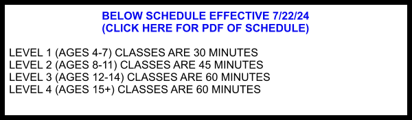 BELOW SCHEDULE EFFECTIVE 7/22/24  (CLICK HERE FOR PDF OF SCHEDULE)  LEVEL 1 (AGES 4-7) CLASSES ARE 30 MINUTES LEVEL 2 (AGES 8-11) CLASSES ARE 45 MINUTES LEVEL 3 (AGES 12-14) CLASSES ARE 60 MINUTES LEVEL 4 (AGES 15+) CLASSES ARE 60 MINUTES