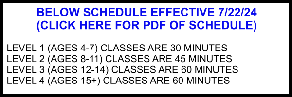 BELOW SCHEDULE EFFECTIVE 7/22/24 (CLICK HERE FOR PDF OF SCHEDULE)  LEVEL 1 (AGES 4-7) CLASSES ARE 30 MINUTES LEVEL 2 (AGES 8-11) CLASSES ARE 45 MINUTES LEVEL 3 (AGES 12-14) CLASSES ARE 60 MINUTES LEVEL 4 (AGES 15+) CLASSES ARE 60 MINUTES