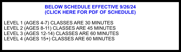 BELOW SCHEDULE EFFECTIVE 9/26/24  (CLICK HERE FOR PDF OF SCHEDULE)  LEVEL 1 (AGES 4-7) CLASSES ARE 30 MINUTES LEVEL 2 (AGES 8-11) CLASSES ARE 45 MINUTES LEVEL 3 (AGES 12-14) CLASSES ARE 60 MINUTES LEVEL 4 (AGES 15+) CLASSES ARE 60 MINUTES