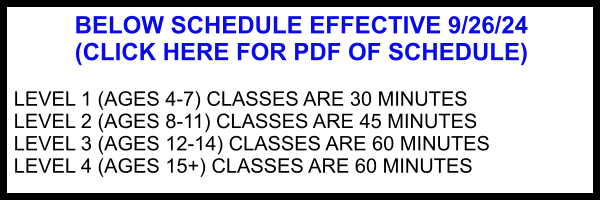 BELOW SCHEDULE EFFECTIVE 9/26/24 (CLICK HERE FOR PDF OF SCHEDULE)  LEVEL 1 (AGES 4-7) CLASSES ARE 30 MINUTES LEVEL 2 (AGES 8-11) CLASSES ARE 45 MINUTES LEVEL 3 (AGES 12-14) CLASSES ARE 60 MINUTES LEVEL 4 (AGES 15+) CLASSES ARE 60 MINUTES