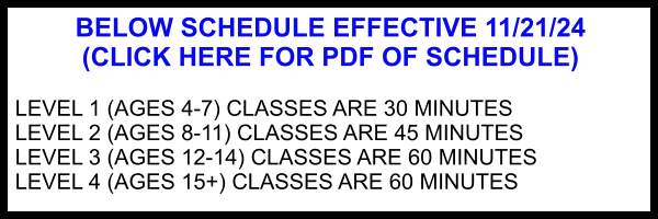 BELOW SCHEDULE EFFECTIVE 11/21/24 (CLICK HERE FOR PDF OF SCHEDULE)  LEVEL 1 (AGES 4-7) CLASSES ARE 30 MINUTES LEVEL 2 (AGES 8-11) CLASSES ARE 45 MINUTES LEVEL 3 (AGES 12-14) CLASSES ARE 60 MINUTES LEVEL 4 (AGES 15+) CLASSES ARE 60 MINUTES